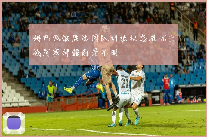 姆巴佩缺席法国队训练状态堪忧出战阿塞拜疆前景不明