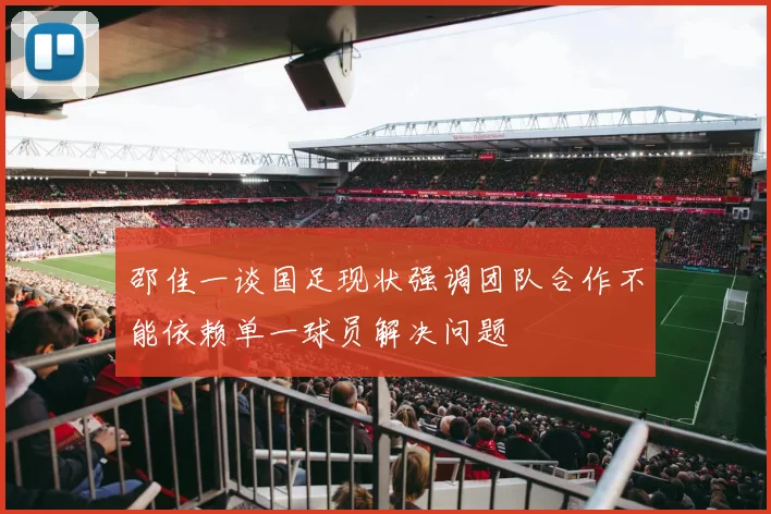 邵佳一谈国足现状强调团队合作不能依赖单一球员解决问题