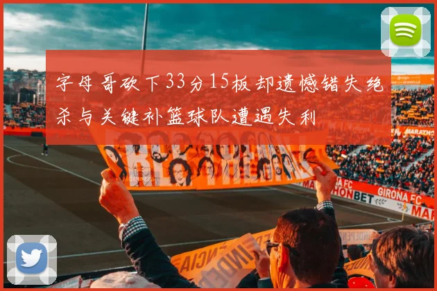 字母哥砍下33分15板却遗憾错失绝杀与关键补篮球队遭遇失利