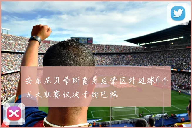 安东尼贝蒂斯首秀后禁区外进球6个五大联赛仅次于姆巴佩