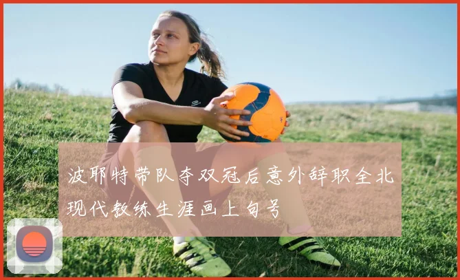 波耶特带队夺双冠后意外辞职全北现代教练生涯画上句号