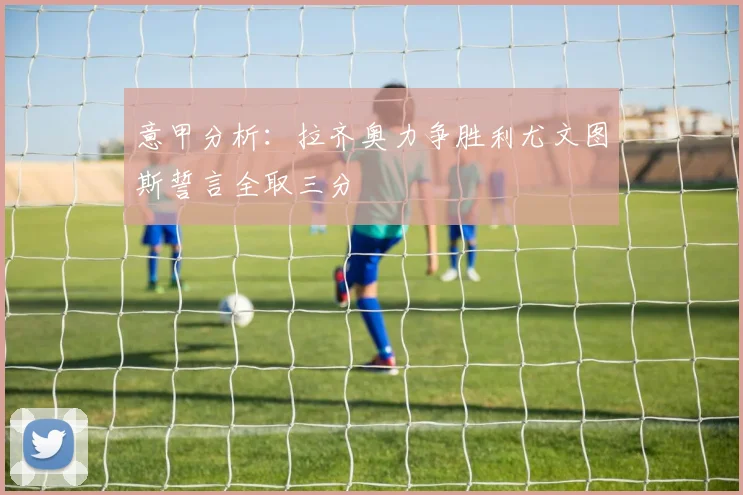 意甲分析：拉齐奥力争胜利尤文图斯誓言全取三分