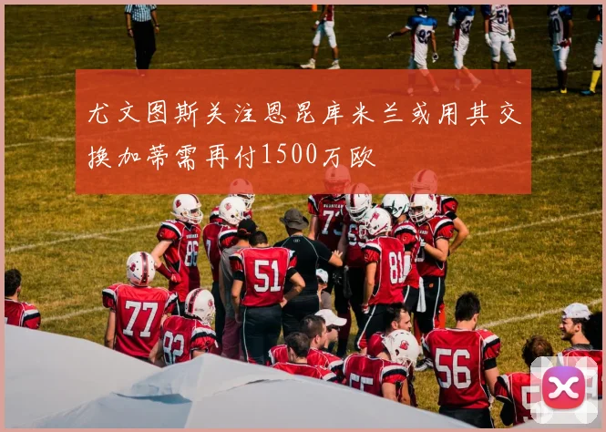 尤文图斯关注恩昆库米兰或用其交换加蒂需再付1500万欧