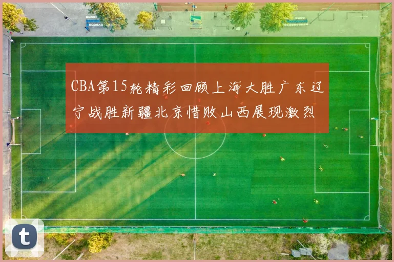 CBA第15轮精彩回顾上海大胜广东辽宁战胜新疆北京惜败山西展现激烈竞争