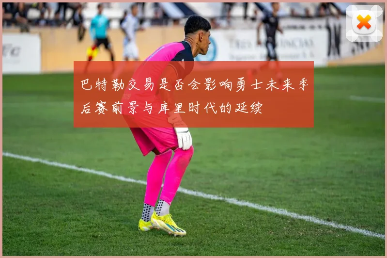 巴特勒交易是否会影响勇士未来季后赛前景与库里时代的延续
