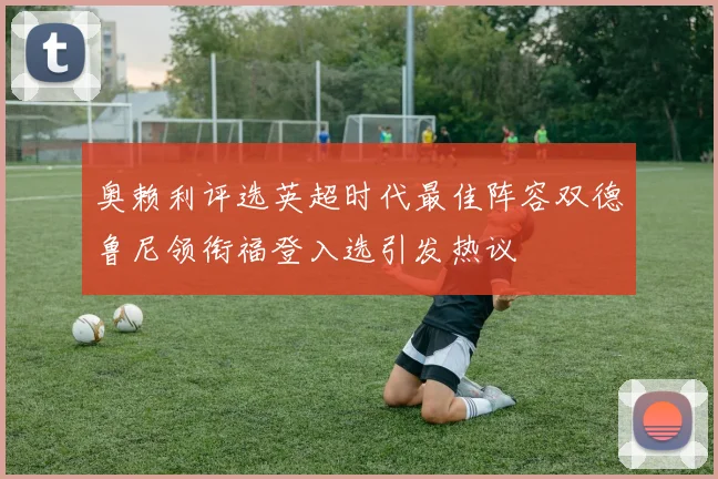 奥赖利评选英超时代最佳阵容双德鲁尼领衔福登入选引发热议