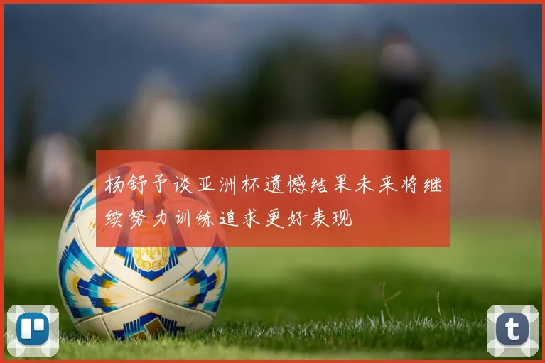 杨舒予谈亚洲杯遗憾结果未来将继续努力训练追求更好表现
