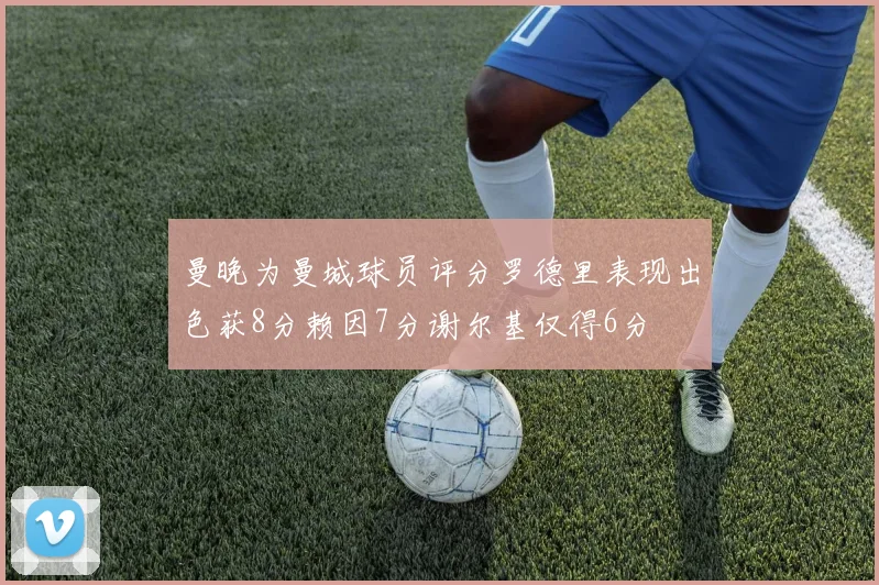 曼晚为曼城球员评分罗德里表现出色获8分赖因7分谢尔基仅得6分