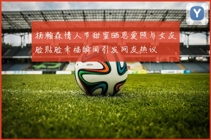 杨瀚森情人节甜蜜晒恩爱照与女友脸贴脸幸福瞬间引发网友热议