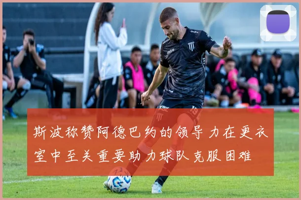 斯波称赞阿德巴约的领导力在更衣室中至关重要助力球队克服困难