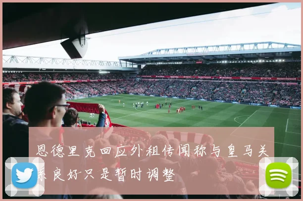 恩德里克回应外租传闻称与皇马关系良好只是暂时调整