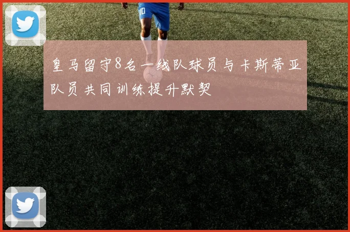 皇马留守8名一线队球员与卡斯蒂亚队员共同训练提升默契