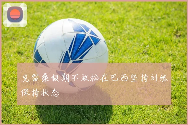 克雷桑假期不放松在巴西坚持训练保持状态