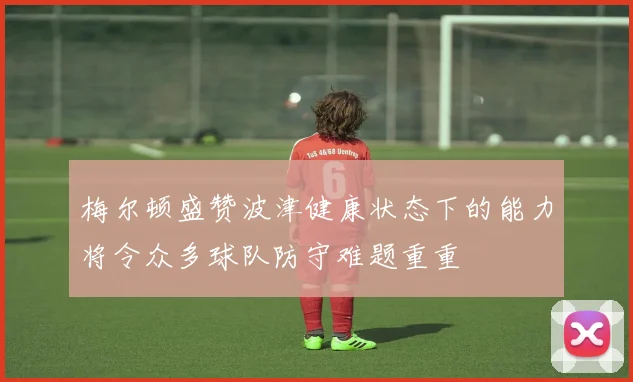 梅尔顿盛赞波津健康状态下的能力将令众多球队防守难题重重