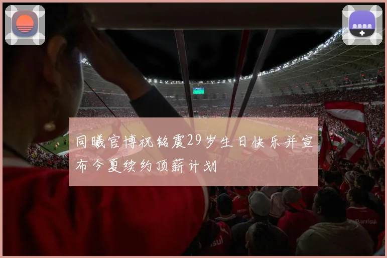 同曦官博祝铭震29岁生日快乐并宣布今夏续约顶薪计划