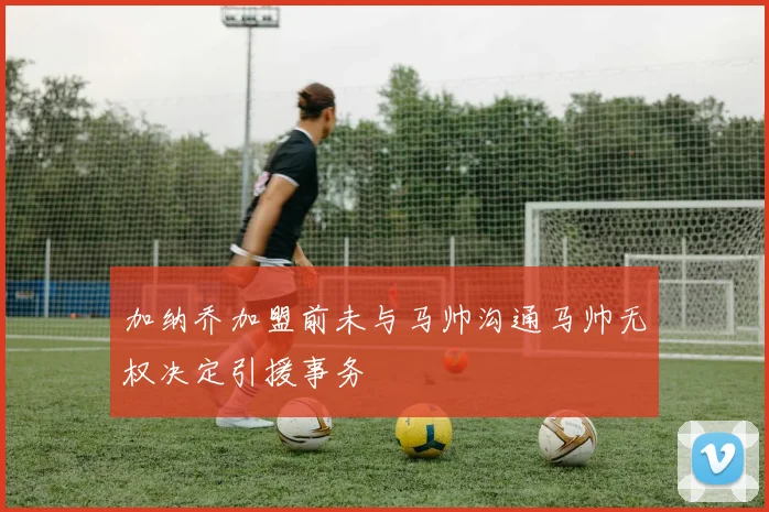 加纳乔加盟前未与马帅沟通马帅无权决定引援事务