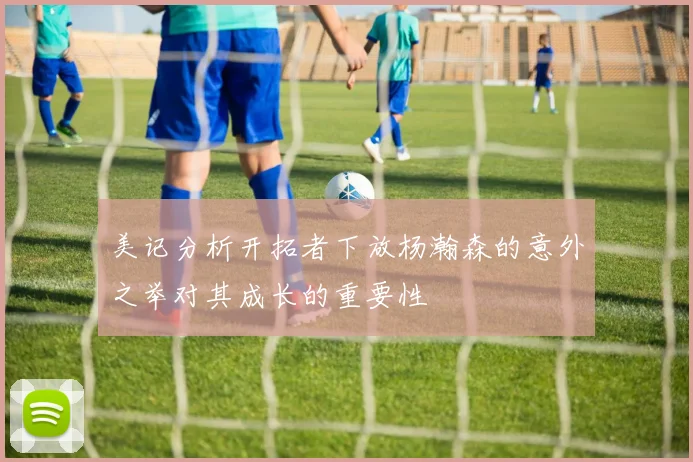 美记分析开拓者下放杨瀚森的意外之举对其成长的重要性