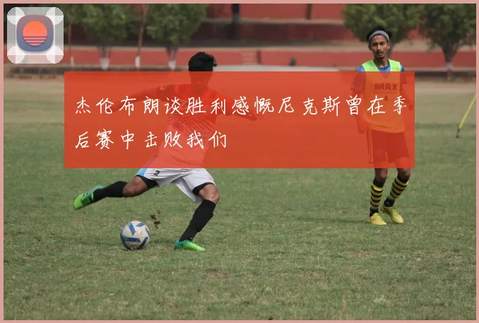 杰伦布朗谈胜利感慨尼克斯曾在季后赛中击败我们