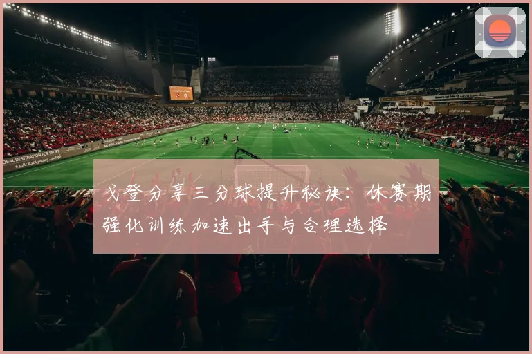 戈登分享三分球提升秘诀：休赛期强化训练加速出手与合理选择