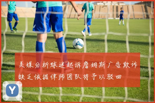 美媒分析球迷起诉詹姆斯广告欺诈缺乏依据律师团队将予以驳回