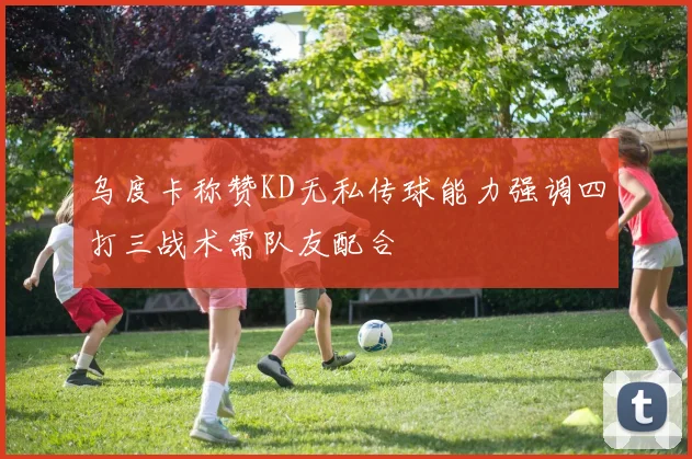 乌度卡称赞KD无私传球能力强调四打三战术需队友配合