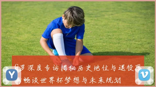 C罗深度专访揭秘历史地位与退役思考畅谈世界杯梦想与未来规划