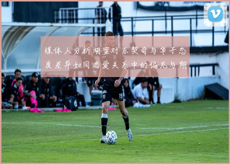 媒体人分析湖蜜对东契奇与华子态度差异如同恋爱关系中的偏见与期待