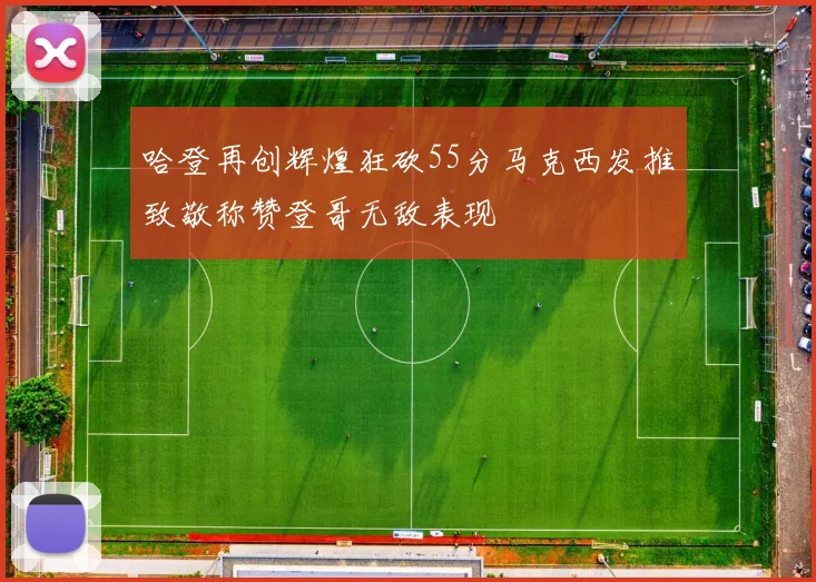 哈登再创辉煌狂砍55分马克西发推致敬称赞登哥无敌表现