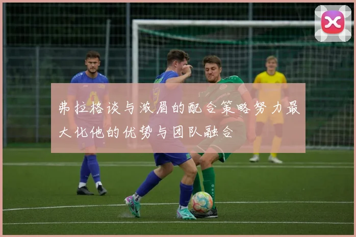 弗拉格谈与浓眉的配合策略努力最大化他的优势与团队融合