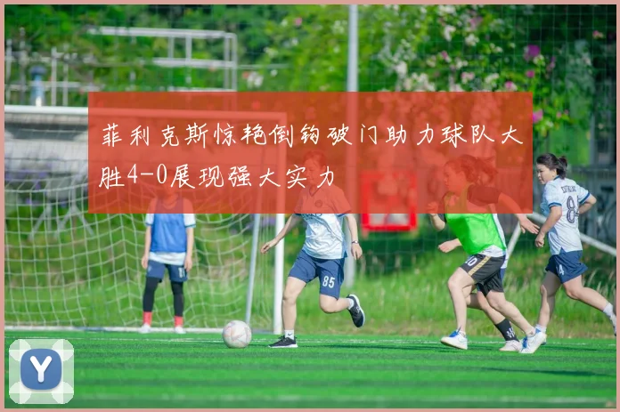 菲利克斯惊艳倒钩破门助力球队大胜4-0展现强大实力