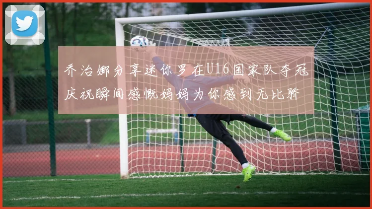 乔治娜分享迷你罗在U16国家队夺冠庆祝瞬间感慨妈妈为你感到无比骄傲