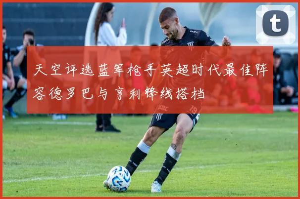 天空评选蓝军枪手英超时代最佳阵容德罗巴与亨利锋线搭档