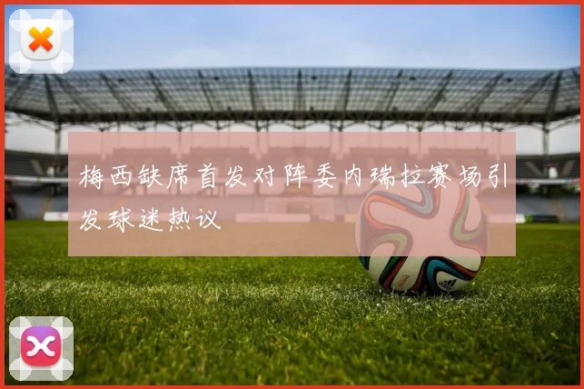 梅西缺席首发对阵委内瑞拉赛场引发球迷热议