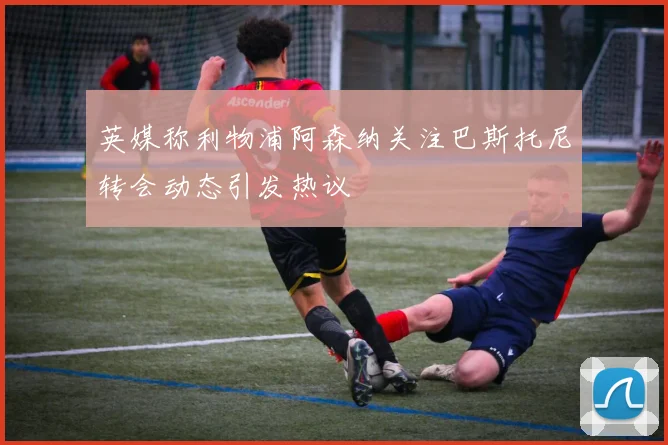 英媒称利物浦阿森纳关注巴斯托尼转会动态引发热议