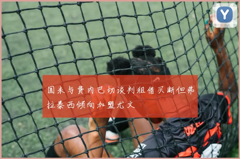国米与费内巴切谈判租借买断但弗拉泰西倾向加盟尤文