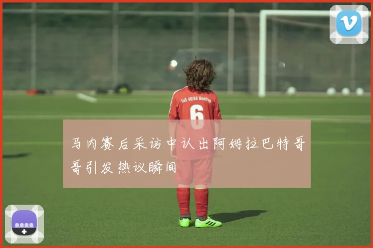 马内赛后采访中认出阿姆拉巴特哥哥引发热议瞬间