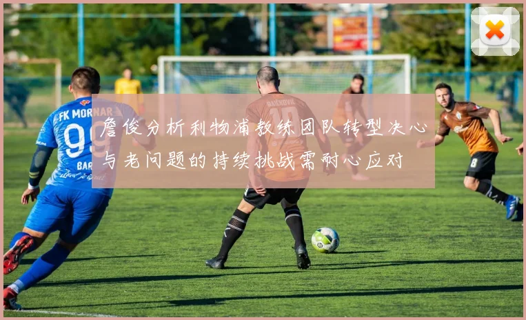 詹俊分析利物浦教练团队转型决心与老问题的持续挑战需耐心应对
