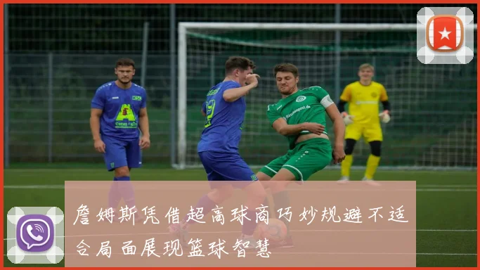 詹姆斯凭借超高球商巧妙规避不适合局面展现篮球智慧