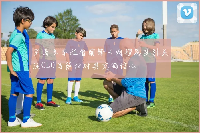 罗马冬季租借前锋卡利穆恩多引关注CEO马萨拉对其充满信心