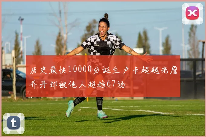 历史最快10000分诞生卢卡超越老詹乔丹却被他人超越67场