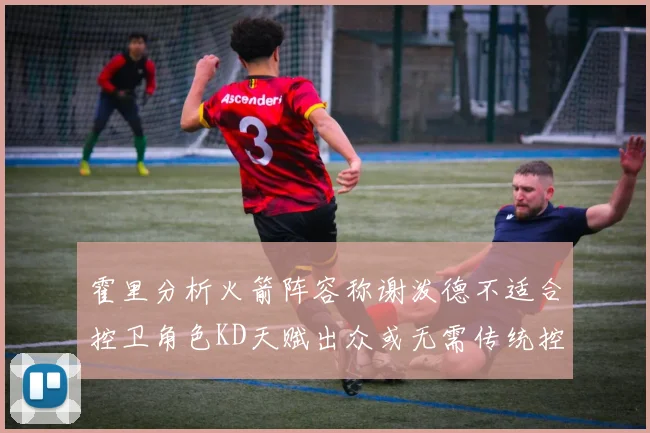 霍里分析火箭阵容称谢泼德不适合控卫角色KD天赋出众或无需传统控卫