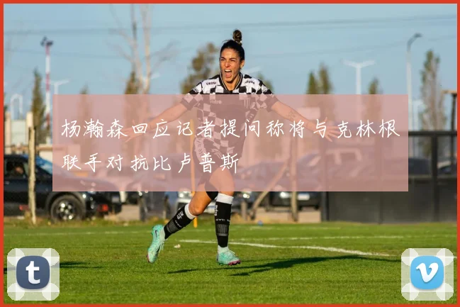 杨瀚森回应记者提问称将与克林根联手对抗比卢普斯